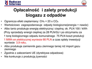 Ogranicza efekt cieplarniany: CH₄ = 20 x CO₂ Warto ś ciowo  zagospodarowuje  odpady  biologiczne(energia  +  nawóz) Albo tanio produkuje energię elektryczną i cieplną :  ok. PLN 100 / kWh  (Przy sprzedaży en ergii  cieplnej za 28 PLN/GJ i po otrzymaniu za  1 tonę biologicznego odpadu komunalnego  75 PLN koszt  produkcji 1 MWh en.elektrycznej wyniesie 66 PLN  a czas spłaty inwestycji wyniesie  3,9 roku .  Albo produkuje zamiennik gazu ziemnego taniej niż import gazu ziemnego Zgodnie z zaleceniami UE (dyrektywa odpadowa)  Nie konkuruje z produkcją żywności Op łacalność  i zalety  produkcji   biogazu z odpadów 