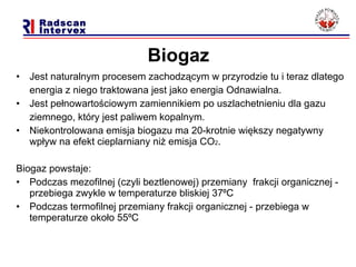 Biogaz Jest naturalnym procesem zachodzącym w przyrodzie tu i teraz dlatego  energia z niego traktowana jest jako energia Odnawialna.  Jest pełnowartościowym zamiennikiem po uszlachetnieniu dla gazu  ziemnego, który jest paliwem kopalnym.  Niekontrolowana emisja biogazu ma 20-krotnie większy negatywny wpływ na efekt cieplarniany niż emisja CO 2 . Biogaz powstaje: Podczas mezofilnej (czyli beztlenowej) przemiany  frakcji organicznej - przebiega zwykle w temperaturze bliskiej 37 ⁰C Podczas termofilnej przemiany frakcji organicznej - przebiega w temperaturze około 55 ⁰C 