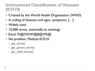 International Classification of Diseases (ICD10) Created by the World Health Organization (WHO) A coding of diseases and signs, symptoms, […] Widely used 15,000 terms, essentially an ontology Excel ?%@?(%!?#?@$@!#%@ No problem, Medical::ICD10 get_term() get_parent_term()  get_child_terms() 