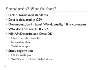 Standards? What's that? Lack of formalized standards Data is delivered in CSV Documentation in Excel, Word, emails, inline comments Why don’t we use DDI v. 2? MINAP::Describe and Data::DDI Clean, recode, describe Internal module Twiki as output Study registration Clinicaltrials.gov WebService::ClinicalTrialsdotGov 