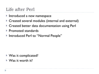 Life after Perl Introduced a new namespace Created several modules (internal and external) Created better data documentation using Perl Promoted standards Introduced Perl to “Normal People” Was it complicated? Was it worth it? 