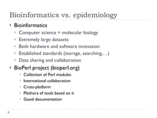 Bioinformatics vs. epidemiology Bioinformatics Computer science + molecular biology Extremely large datasets Both hardware and software innovation Established standards (storage, searching,…) Data sharing and collaboration BioPerl project (bioperl.org) Collection of Perl modules International collaboration Cross-platform Plethora of tools based on it Good documentation 