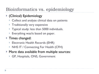 Bioinformatics vs. epidemiology (Clinical) Epidemiology Collect and analyze clinical data on patients Traditionally very expensive Typical study: less than 5000 individuals. Everything was/is based on paper. Times changed: Electronic Health Records (EHR) NHS IT / Connecting For Health (CFH) More data available from multiple sources: GP, Hospitals, ONS, Government 