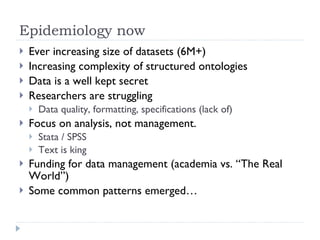 Epidemiology now Ever increasing size of datasets (6M+) Increasing complexity of structured ontologies Data is a well kept secret Researchers are struggling Data quality, formatting, specifications (lack of) Focus on analysis, not management. Stata / SPSS  Text is king Funding for data management (academia vs. “The Real World”) Some common patterns emerged… 