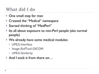 What did I do One small step for man Created the “Medical” namespace Started thinking of “MedPerl” Its all about exposure to non-Perl people (aka normal people) We already have some medical modules: UMLS::Interface Image::ExifTool::DICOM UMLS::Similarity And I took it from there on… 