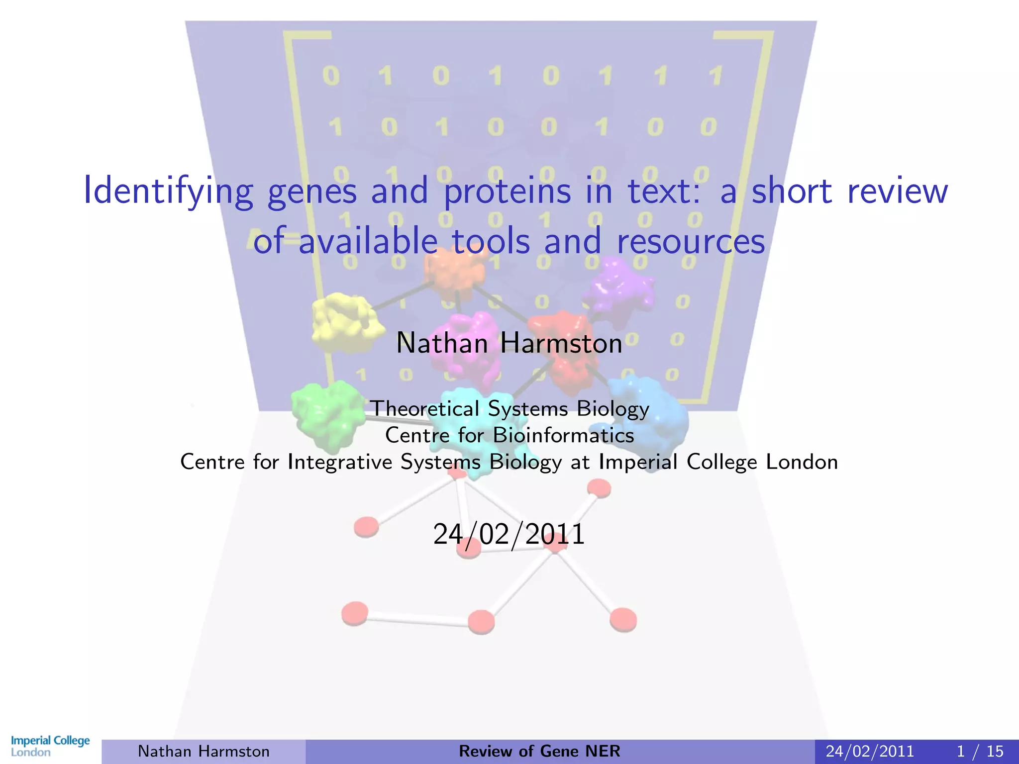 Identifying genes and proteins in text: a short review
           of available tools and resources

                            Nathan Harmston

                           Theoretical Systems Biology
                            Centre for Bioinformatics
       Centre for Integrative Systems Biology at Imperial College London


                               24/02/2011




   Nathan Harmston                Review of Gene NER                  24/02/2011   1 / 15
 