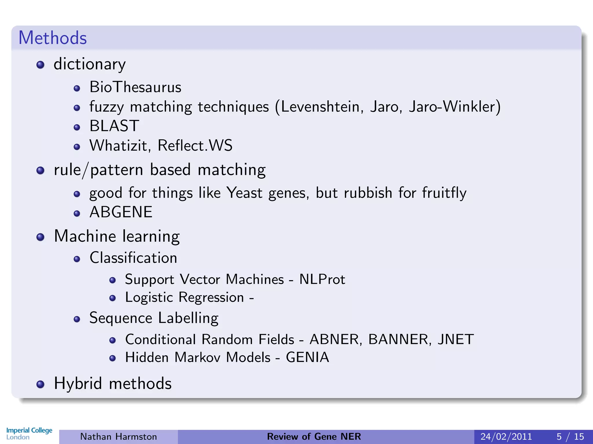 Methods
   dictionary
          BioThesaurus
          fuzzy matching techniques (Levenshtein, Jaro, Jaro-Winkler)
          BLAST
          Whatizit, Reﬂect.WS
   rule/pattern based matching
          good for things like Yeast genes, but rubbish for fruitﬂy
          ABGENE
   Machine learning
          Classiﬁcation
               Support Vector Machines - NLProt
               Logistic Regression -
          Sequence Labelling
               Conditional Random Fields - ABNER, BANNER, JNET
               Hidden Markov Models - GENIA
   Hybrid methods

      Nathan Harmston               Review of Gene NER                24/02/2011   5 / 15
 