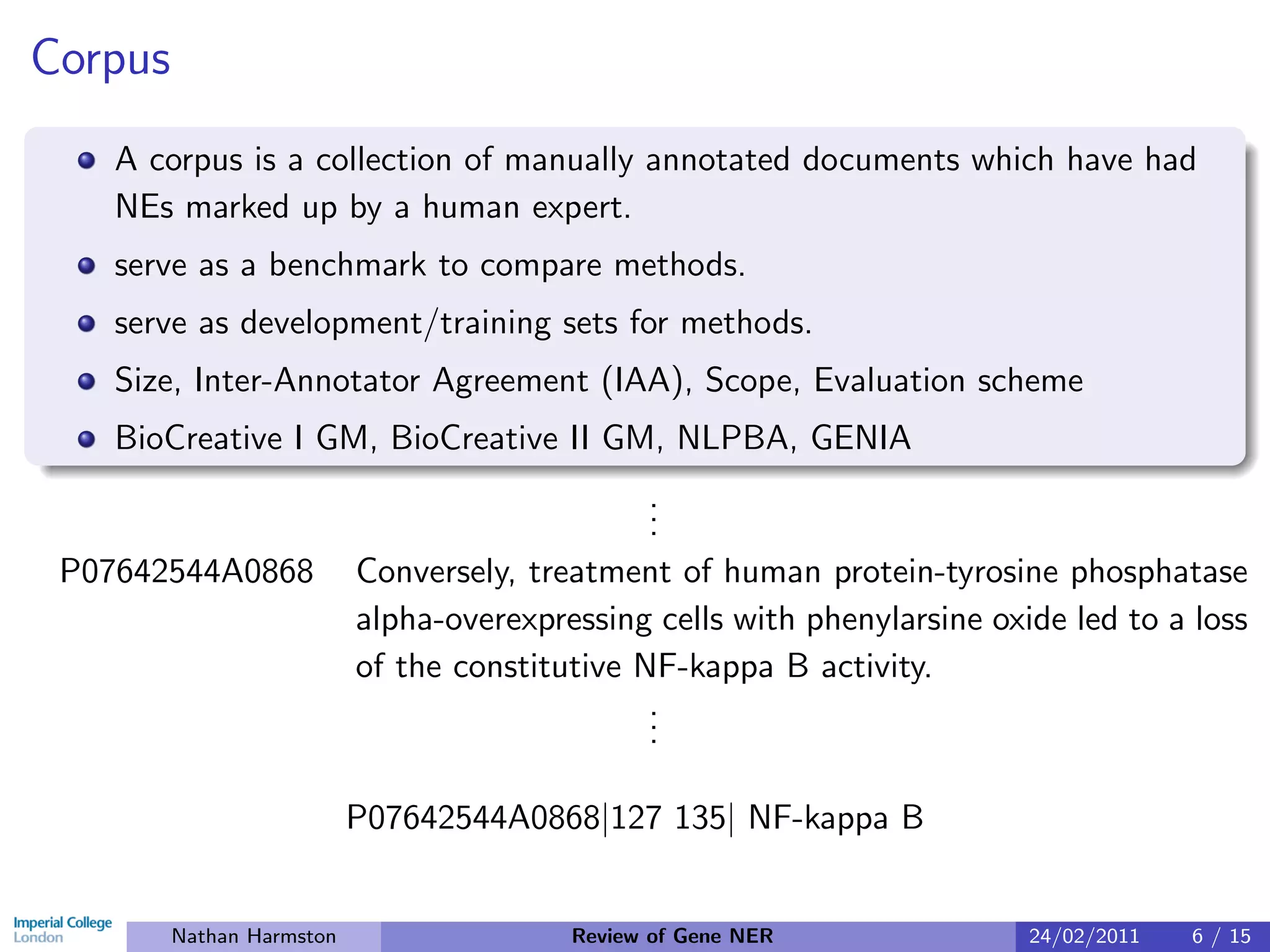 Corpus
    A corpus is a collection of manually annotated documents which have had
    NEs marked up by a human expert.
    serve as a benchmark to compare methods.
    serve as development/training sets for methods.
    Size, Inter-Annotator Agreement (IAA), Scope, Evaluation scheme
    BioCreative I GM, BioCreative II GM, NLPBA, GENIA
                                                .
                                                .
                                                .
 P07642544A0868            Conversely, treatment of human protein-tyrosine phosphatase
                           alpha-overexpressing cells with phenylarsine oxide led to a loss
                           of the constitutive NF-kappa B activity.
                                                .
                                                .
                                                .

                           P07642544A0868|127 135| NF-kappa B


         Nathan Harmston                  Review of Gene NER               24/02/2011   6 / 15
 