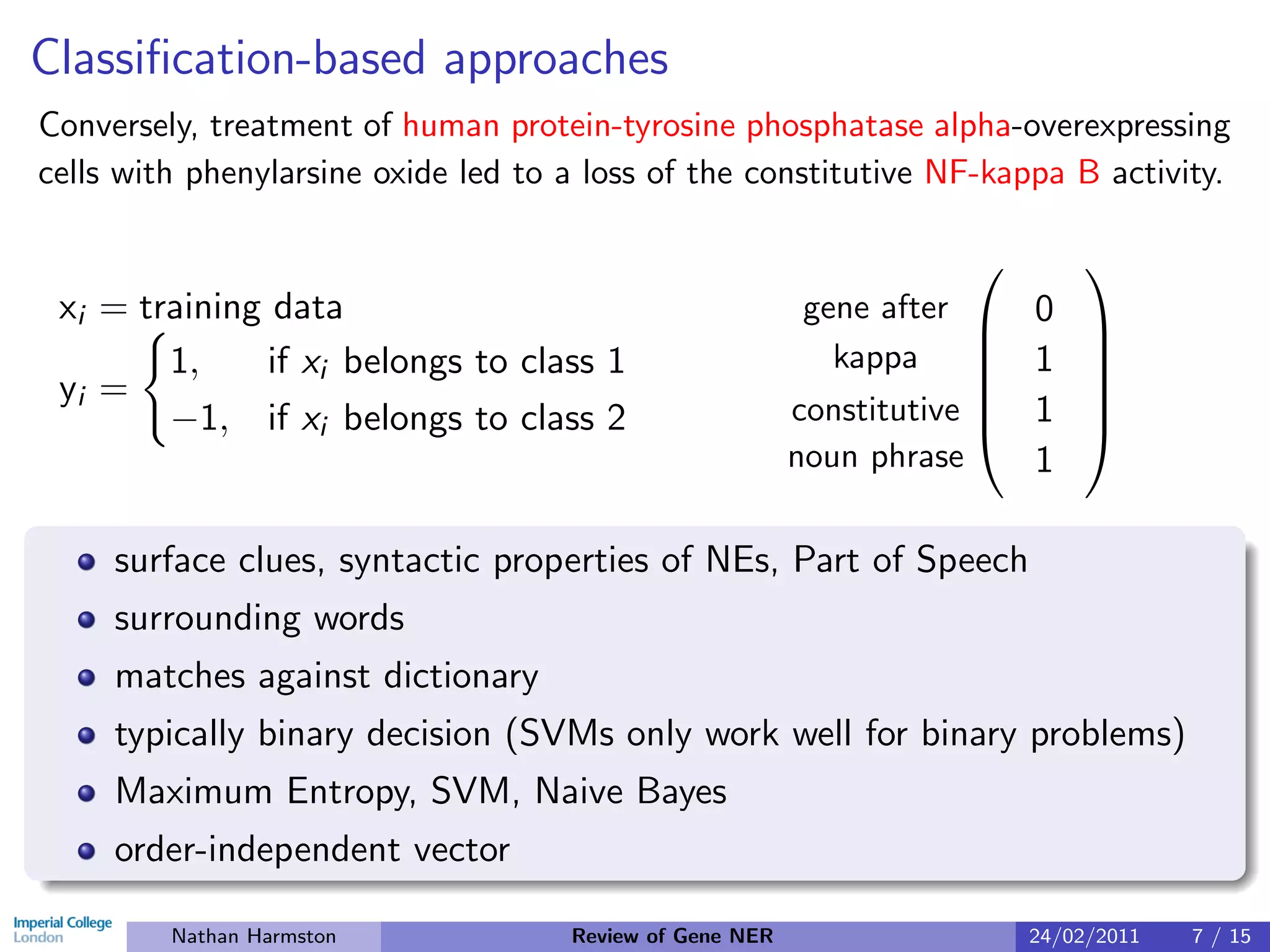 Classiﬁcation-based approaches
Conversely, treatment of human protein-tyrosine phosphatase alpha-overexpressing
cells with phenylarsine oxide led to a loss of the constitutive NF-kappa B activity.

                                                                           
 xi = training data                                        gene after
                                                                        0 
        1,    if xi belongs to class 1                       kappa      1 
 yi =                                                                     
        −1, if xi belongs to class 2                      constitutive  1 
                                                                          
                                                          noun phrase    1

     surface clues, syntactic properties of NEs, Part of Speech
     surrounding words
     matches against dictionary
     typically binary decision (SVMs only work well for binary problems)
     Maximum Entropy, SVM, Naive Bayes
     order-independent vector

         Nathan Harmston             Review of Gene NER                 24/02/2011   7 / 15
 