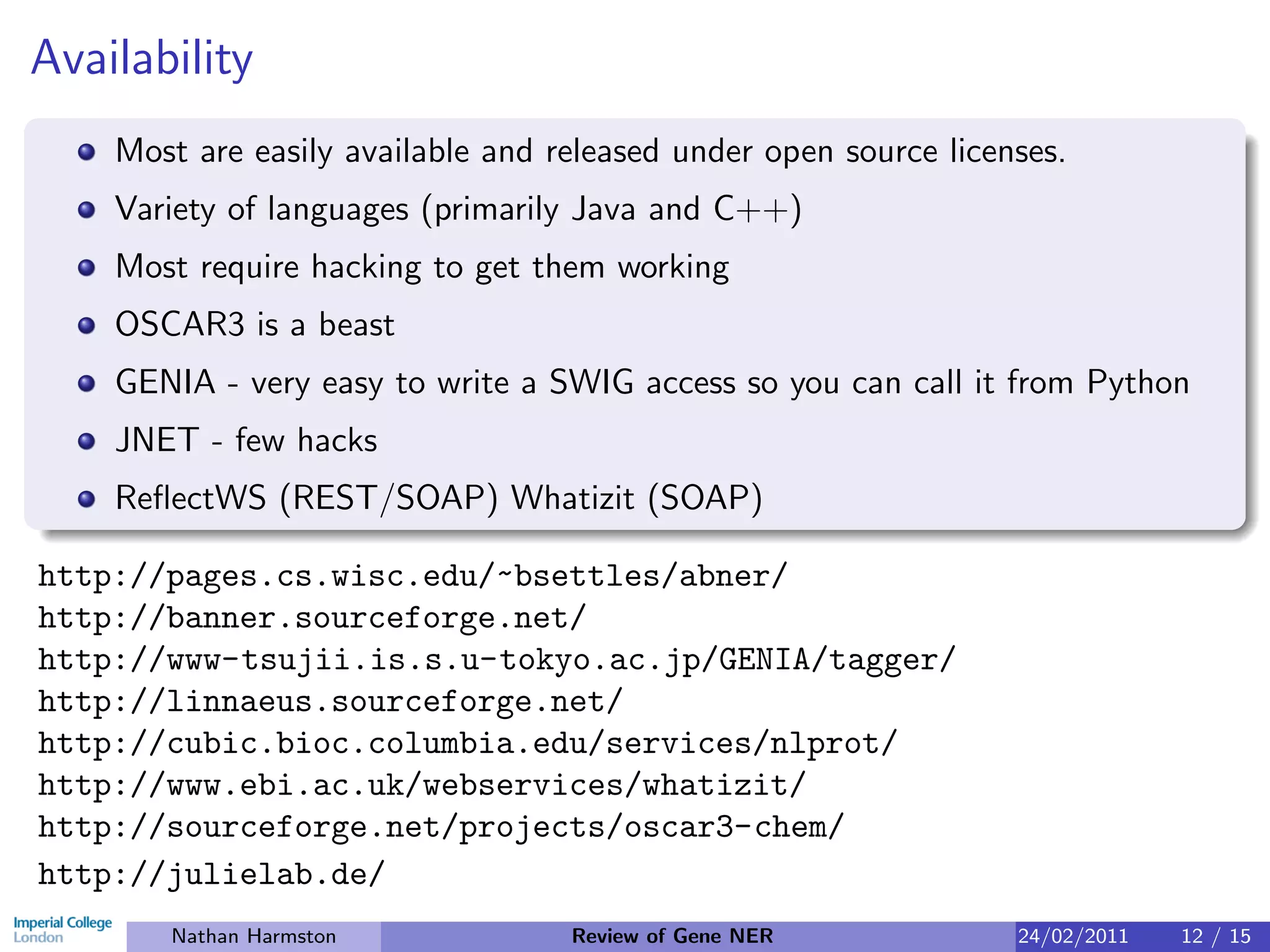 Availability
    Most are easily available and released under open source licenses.
    Variety of languages (primarily Java and C++)
    Most require hacking to get them working
    OSCAR3 is a beast
    GENIA - very easy to write a SWIG access so you can call it from Python
    JNET - few hacks
    ReﬂectWS (REST/SOAP) Whatizit (SOAP)

http://pages.cs.wisc.edu/~bsettles/abner/
http://banner.sourceforge.net/
http://www-tsujii.is.s.u-tokyo.ac.jp/GENIA/tagger/
http://linnaeus.sourceforge.net/
http://cubic.bioc.columbia.edu/services/nlprot/
http://www.ebi.ac.uk/webservices/whatizit/
http://sourceforge.net/projects/oscar3-chem/
http://julielab.de/
       Nathan Harmston             Review of Gene NER             24/02/2011   12 / 15
 