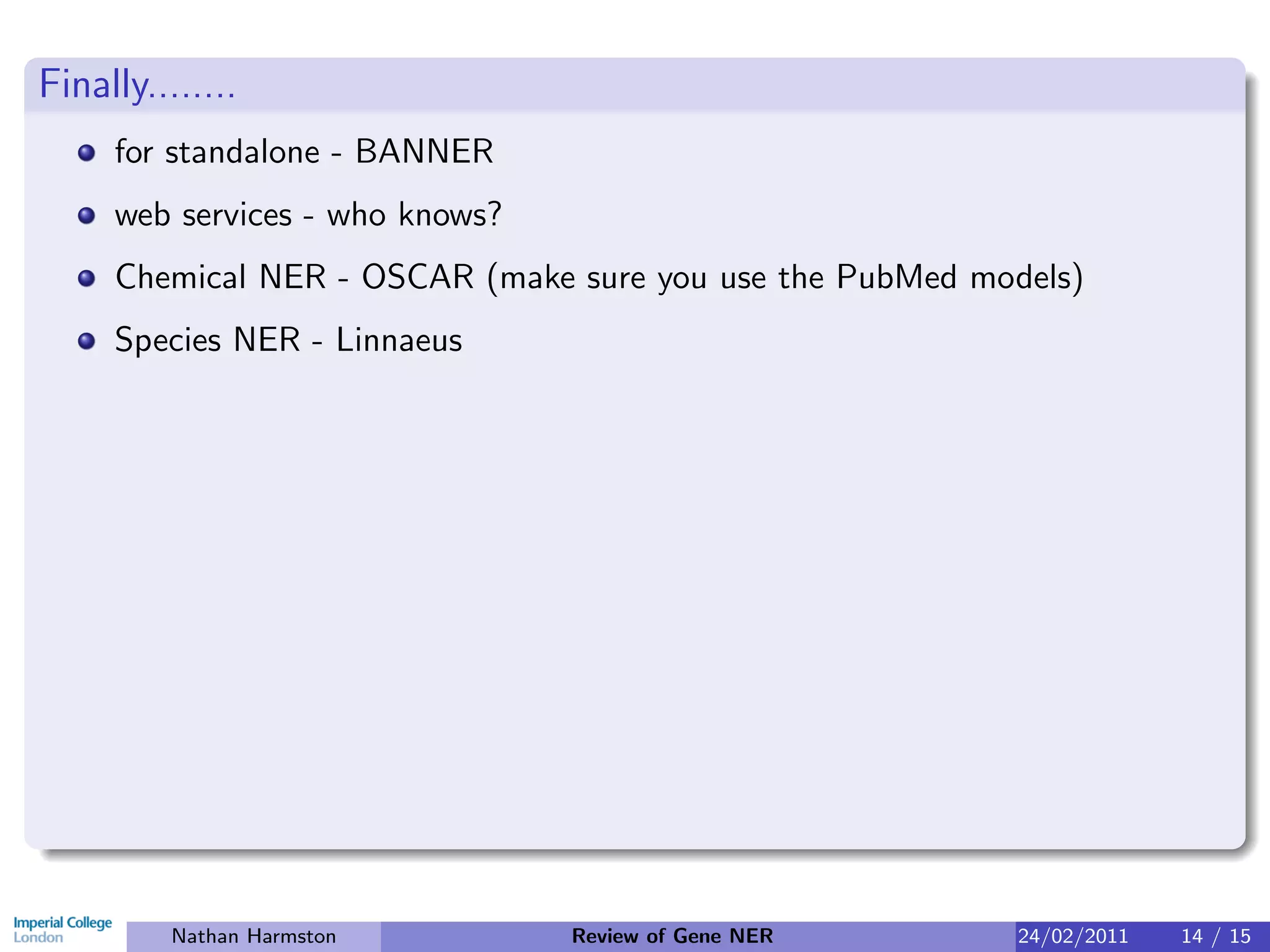 Finally........
     for standalone - BANNER
     web services - who knows?
     Chemical NER - OSCAR (make sure you use the PubMed models)
     Species NER - Linnaeus




          Nathan Harmston        Review of Gene NER       24/02/2011   14 / 15
 