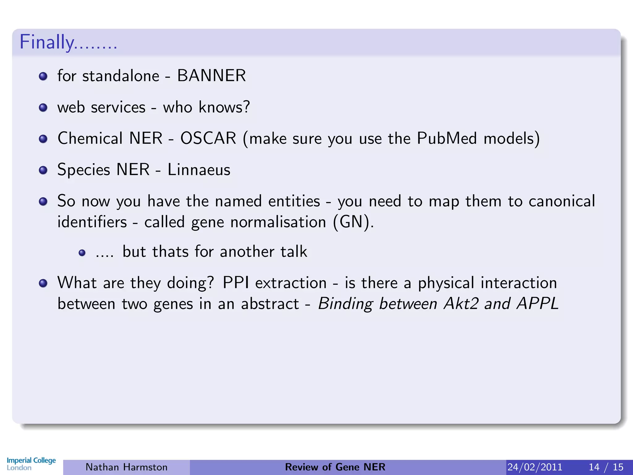 Finally........
     for standalone - BANNER
     web services - who knows?
     Chemical NER - OSCAR (make sure you use the PubMed models)
     Species NER - Linnaeus
     So now you have the named entities - you need to map them to canonical
     identiﬁers - called gene normalisation (GN).
           .... but thats for another talk
     What are they doing? PPI extraction - is there a physical interaction
     between two genes in an abstract - Binding between Akt2 and APPL




          Nathan Harmston             Review of Gene NER          24/02/2011   14 / 15
 