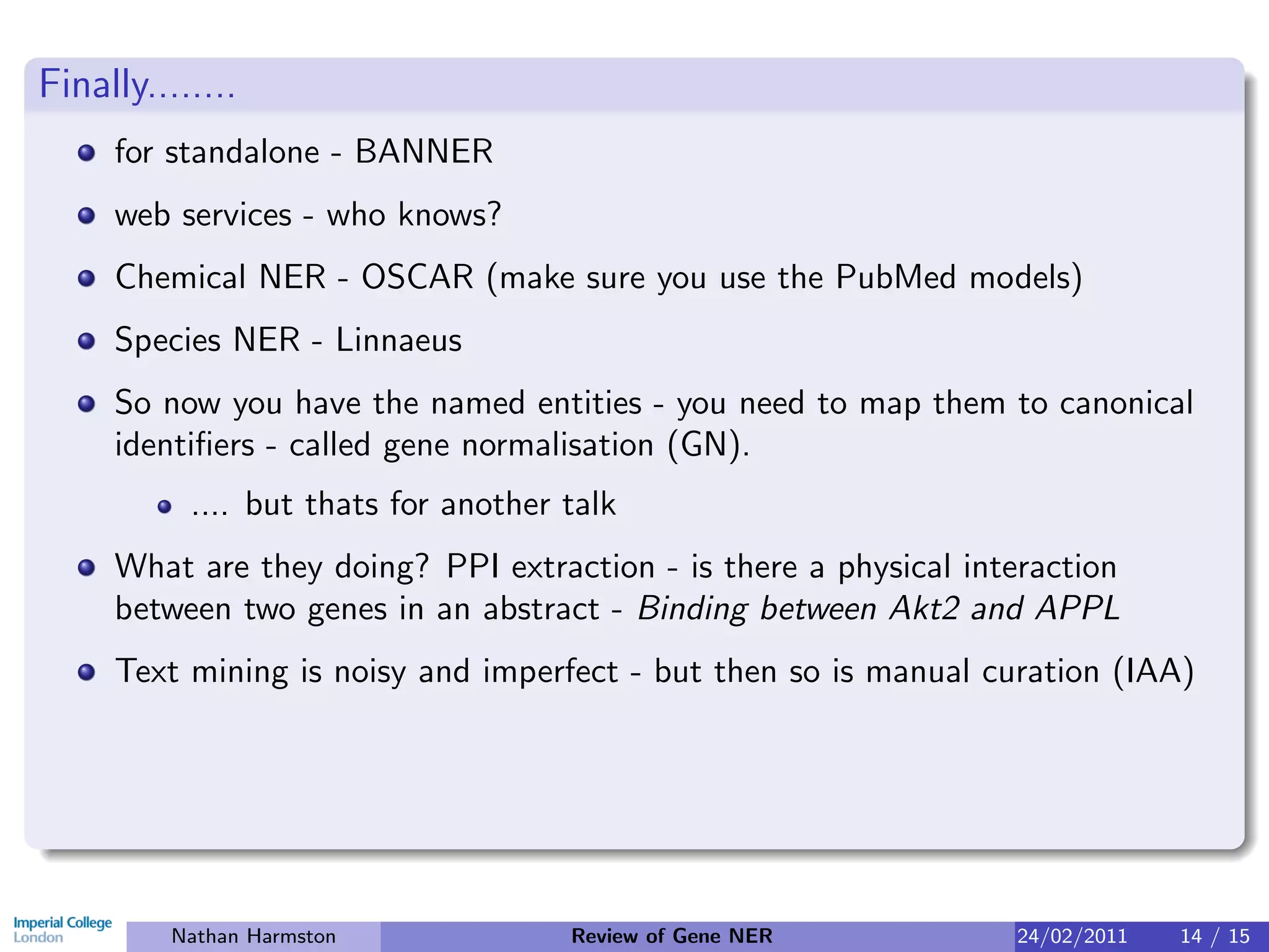 Finally........
     for standalone - BANNER
     web services - who knows?
     Chemical NER - OSCAR (make sure you use the PubMed models)
     Species NER - Linnaeus
     So now you have the named entities - you need to map them to canonical
     identiﬁers - called gene normalisation (GN).
           .... but thats for another talk
     What are they doing? PPI extraction - is there a physical interaction
     between two genes in an abstract - Binding between Akt2 and APPL
     Text mining is noisy and imperfect - but then so is manual curation (IAA)




          Nathan Harmston             Review of Gene NER          24/02/2011   14 / 15
 