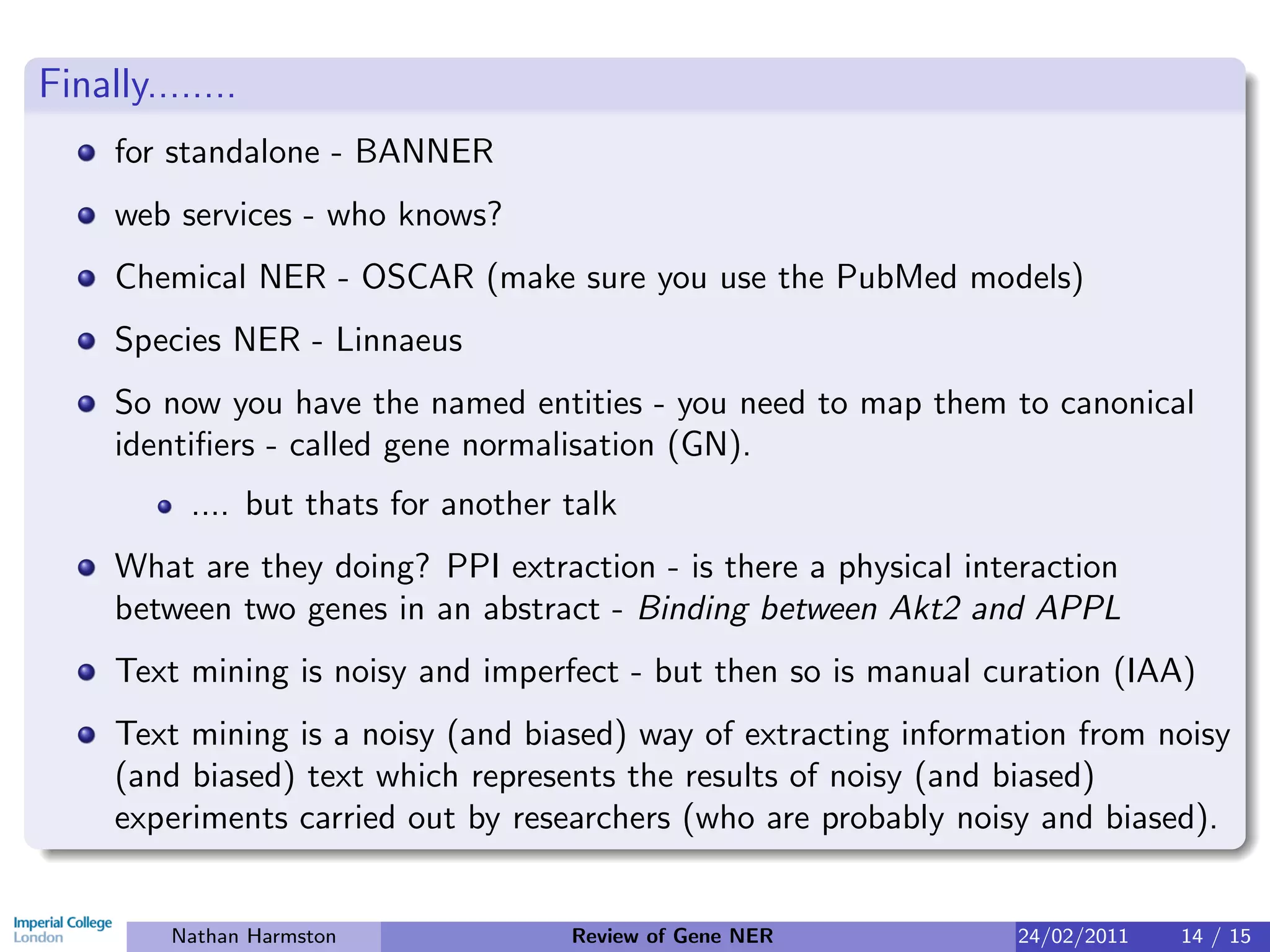 Finally........
     for standalone - BANNER
     web services - who knows?
     Chemical NER - OSCAR (make sure you use the PubMed models)
     Species NER - Linnaeus
     So now you have the named entities - you need to map them to canonical
     identiﬁers - called gene normalisation (GN).
           .... but thats for another talk
     What are they doing? PPI extraction - is there a physical interaction
     between two genes in an abstract - Binding between Akt2 and APPL
     Text mining is noisy and imperfect - but then so is manual curation (IAA)
     Text mining is a noisy (and biased) way of extracting information from noisy
     (and biased) text which represents the results of noisy (and biased)
     experiments carried out by researchers (who are probably noisy and biased).


          Nathan Harmston             Review of Gene NER          24/02/2011   14 / 15
 