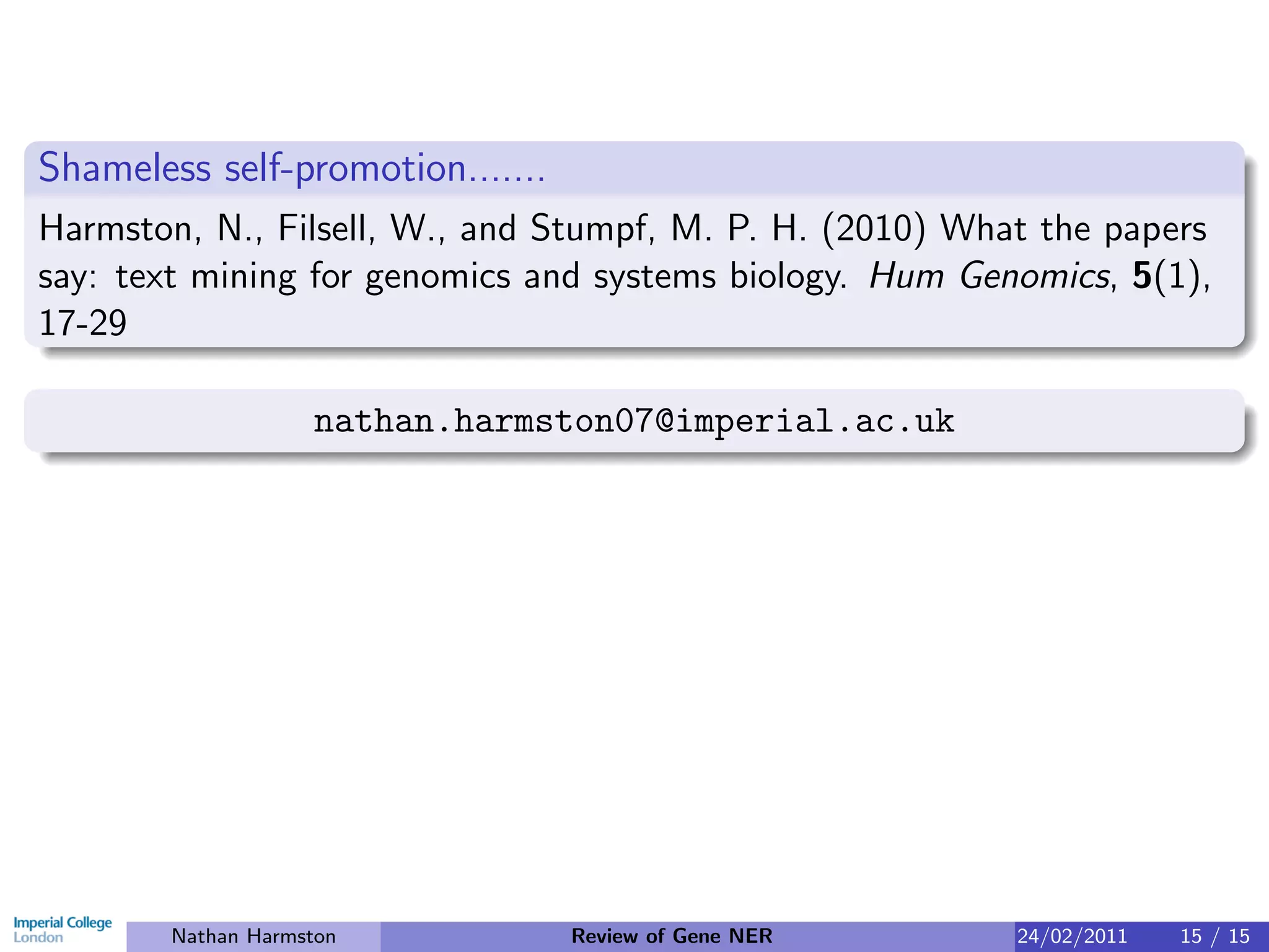 Shameless self-promotion.......
Harmston, N., Filsell, W., and Stumpf, M. P. H. (2010) What the papers
say: text mining for genomics and systems biology. Hum Genomics, 5(1),
17-29

                    nathan.harmston07@imperial.ac.uk




        Nathan Harmston           Review of Gene NER      24/02/2011   15 / 15
 