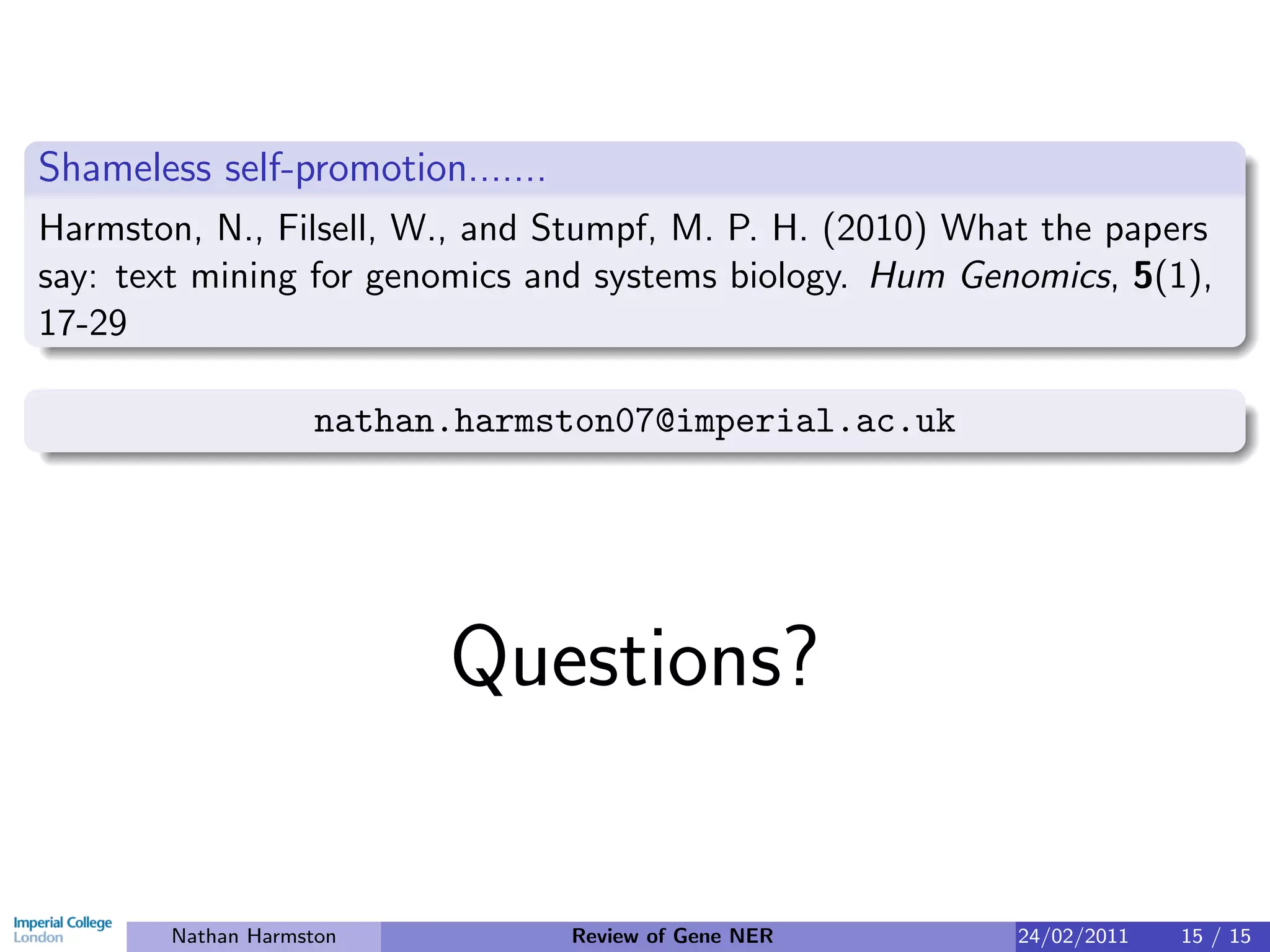 Shameless self-promotion.......
Harmston, N., Filsell, W., and Stumpf, M. P. H. (2010) What the papers
say: text mining for genomics and systems biology. Hum Genomics, 5(1),
17-29

                    nathan.harmston07@imperial.ac.uk




                          Questions?

        Nathan Harmston           Review of Gene NER      24/02/2011   15 / 15
 