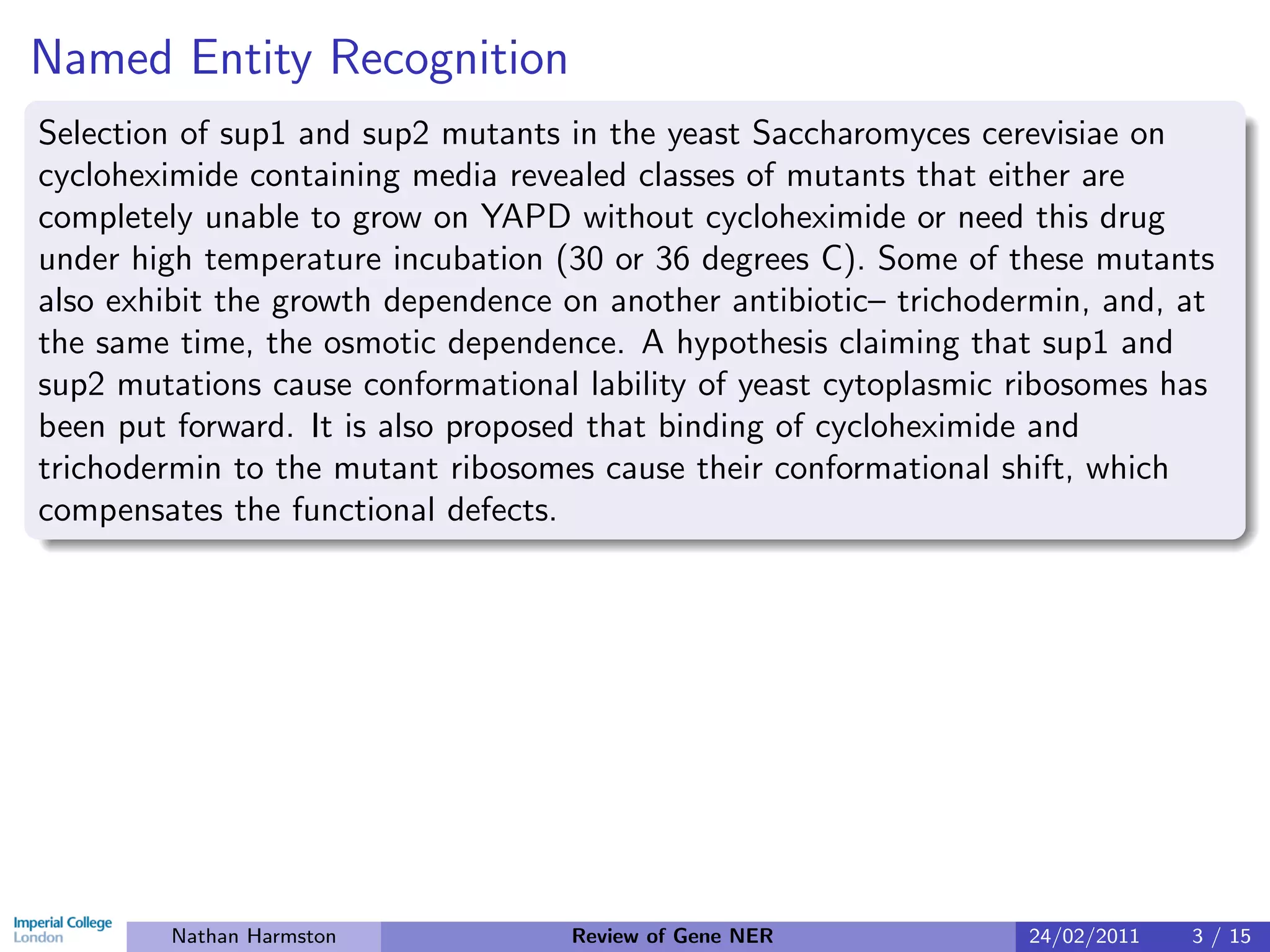 Named Entity Recognition
Selection of sup1 and sup2 mutants in the yeast Saccharomyces cerevisiae on
cycloheximide containing media revealed classes of mutants that either are
completely unable to grow on YAPD without cycloheximide or need this drug
under high temperature incubation (30 or 36 degrees C). Some of these mutants
also exhibit the growth dependence on another antibiotic– trichodermin, and, at
the same time, the osmotic dependence. A hypothesis claiming that sup1 and
sup2 mutations cause conformational lability of yeast cytoplasmic ribosomes has
been put forward. It is also proposed that binding of cycloheximide and
trichodermin to the mutant ribosomes cause their conformational shift, which
compensates the functional defects.




        Nathan Harmston            Review of Gene NER             24/02/2011   3 / 15
 
