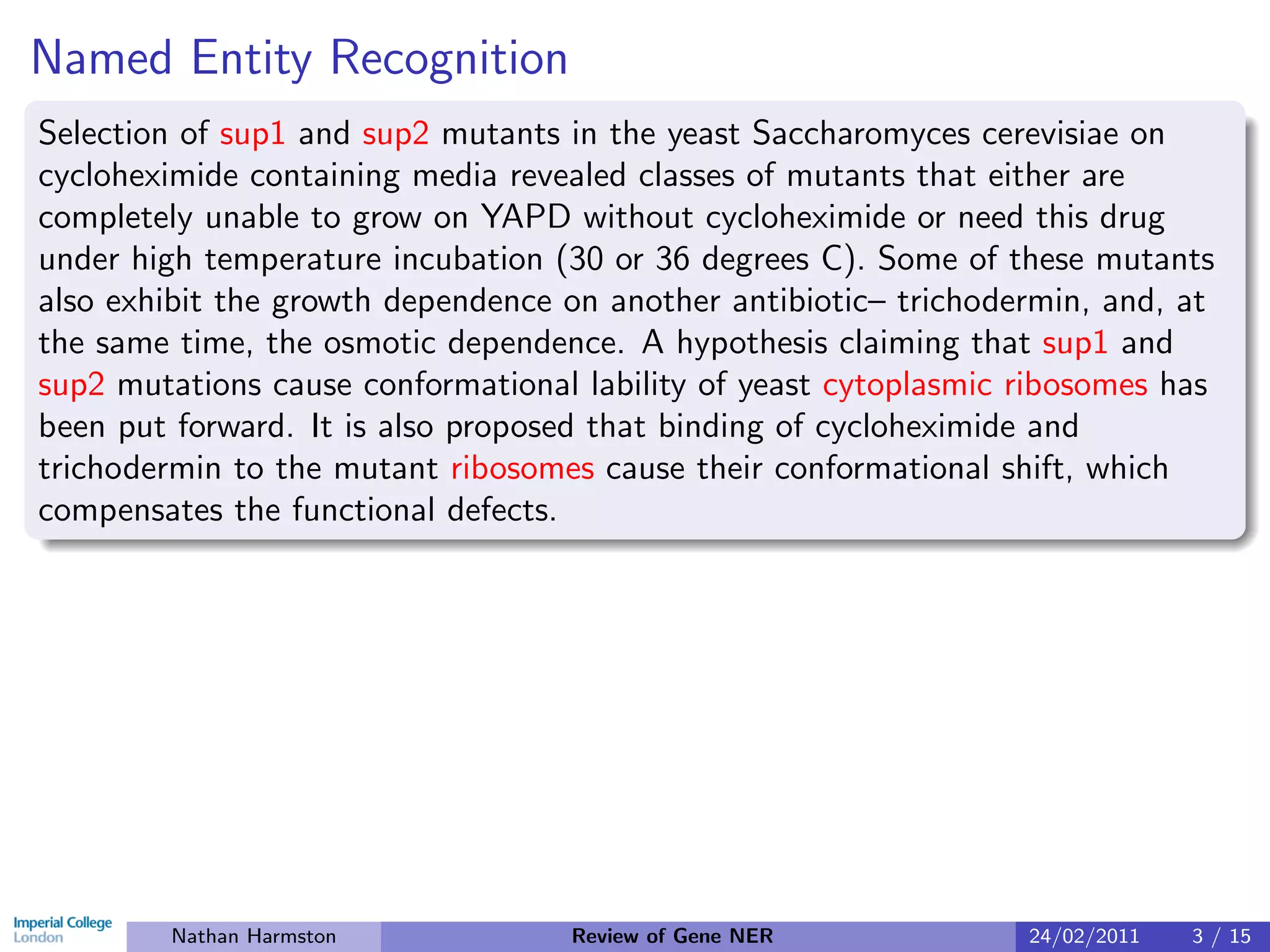 Named Entity Recognition
Selection of sup1 and sup2 mutants in the yeast Saccharomyces cerevisiae on
cycloheximide containing media revealed classes of mutants that either are
completely unable to grow on YAPD without cycloheximide or need this drug
under high temperature incubation (30 or 36 degrees C). Some of these mutants
also exhibit the growth dependence on another antibiotic– trichodermin, and, at
the same time, the osmotic dependence. A hypothesis claiming that sup1 and
sup2 mutations cause conformational lability of yeast cytoplasmic ribosomes has
been put forward. It is also proposed that binding of cycloheximide and
trichodermin to the mutant ribosomes cause their conformational shift, which
compensates the functional defects.




        Nathan Harmston            Review of Gene NER             24/02/2011   3 / 15
 