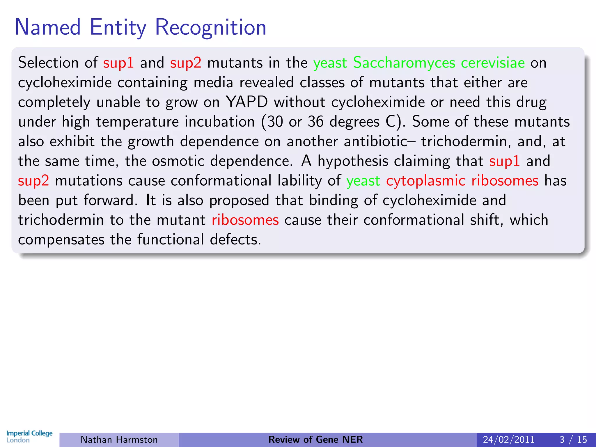 Named Entity Recognition
Selection of sup1 and sup2 mutants in the yeast Saccharomyces cerevisiae on
cycloheximide containing media revealed classes of mutants that either are
completely unable to grow on YAPD without cycloheximide or need this drug
under high temperature incubation (30 or 36 degrees C). Some of these mutants
also exhibit the growth dependence on another antibiotic– trichodermin, and, at
the same time, the osmotic dependence. A hypothesis claiming that sup1 and
sup2 mutations cause conformational lability of yeast cytoplasmic ribosomes has
been put forward. It is also proposed that binding of cycloheximide and
trichodermin to the mutant ribosomes cause their conformational shift, which
compensates the functional defects.




        Nathan Harmston            Review of Gene NER             24/02/2011   3 / 15
 