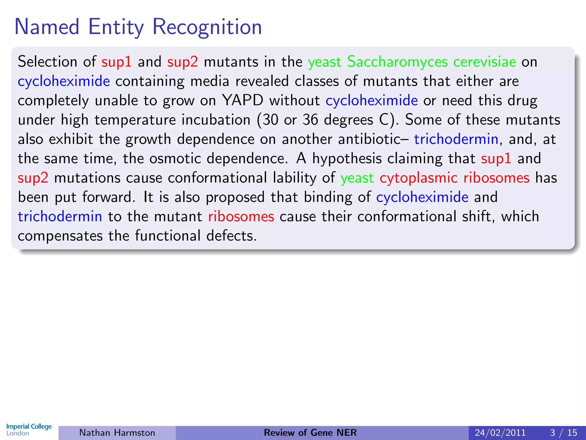 Named Entity Recognition
Selection of sup1 and sup2 mutants in the yeast Saccharomyces cerevisiae on
cycloheximide containing media revealed classes of mutants that either are
completely unable to grow on YAPD without cycloheximide or need this drug
under high temperature incubation (30 or 36 degrees C). Some of these mutants
also exhibit the growth dependence on another antibiotic– trichodermin, and, at
the same time, the osmotic dependence. A hypothesis claiming that sup1 and
sup2 mutations cause conformational lability of yeast cytoplasmic ribosomes has
been put forward. It is also proposed that binding of cycloheximide and
trichodermin to the mutant ribosomes cause their conformational shift, which
compensates the functional defects.




        Nathan Harmston            Review of Gene NER             24/02/2011   3 / 15
 