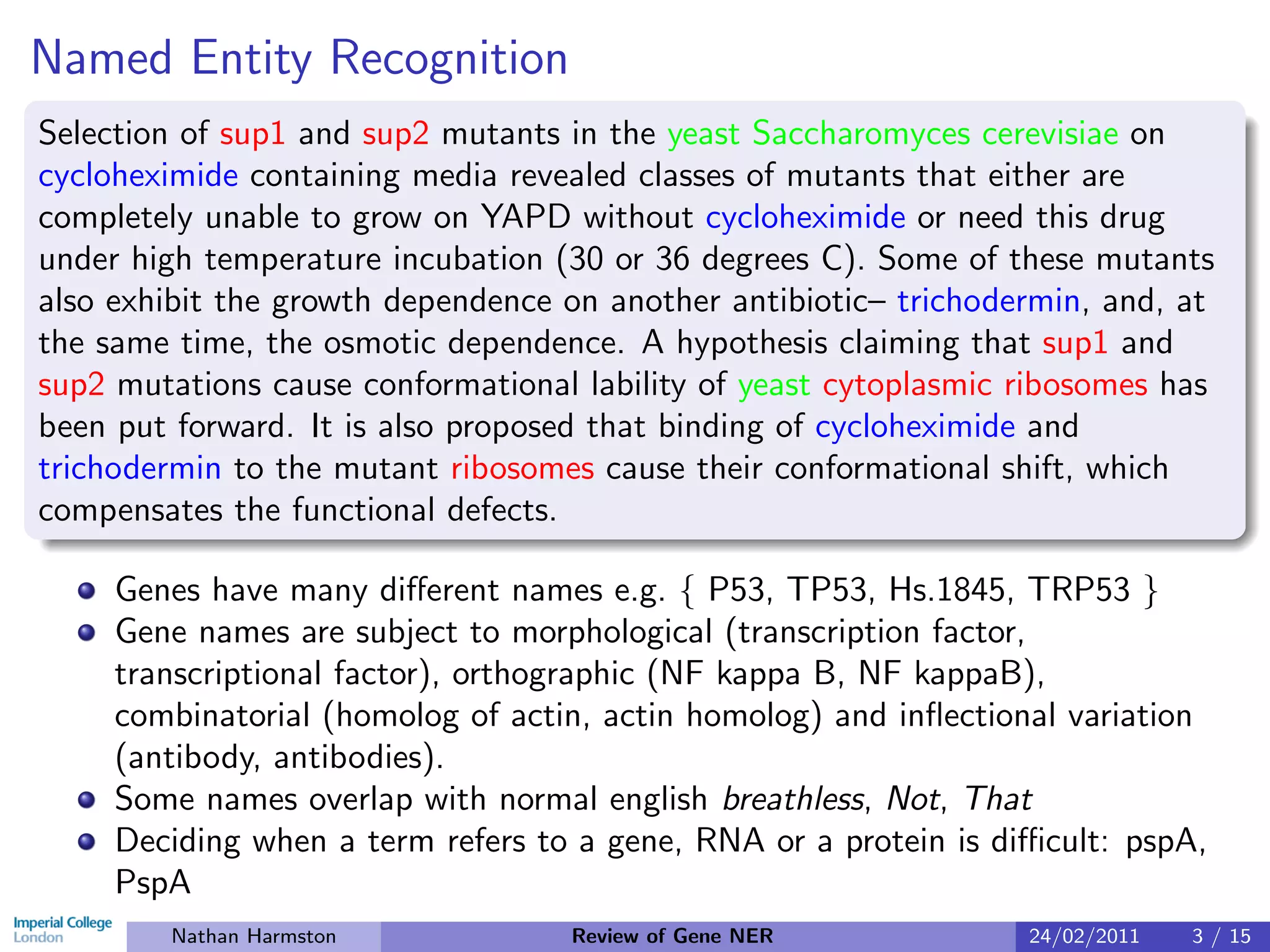 Named Entity Recognition
Selection of sup1 and sup2 mutants in the yeast Saccharomyces cerevisiae on
cycloheximide containing media revealed classes of mutants that either are
completely unable to grow on YAPD without cycloheximide or need this drug
under high temperature incubation (30 or 36 degrees C). Some of these mutants
also exhibit the growth dependence on another antibiotic– trichodermin, and, at
the same time, the osmotic dependence. A hypothesis claiming that sup1 and
sup2 mutations cause conformational lability of yeast cytoplasmic ribosomes has
been put forward. It is also proposed that binding of cycloheximide and
trichodermin to the mutant ribosomes cause their conformational shift, which
compensates the functional defects.

     Genes have many diﬀerent names e.g. { P53, TP53, Hs.1845, TRP53 }
     Gene names are subject to morphological (transcription factor,
     transcriptional factor), orthographic (NF kappa B, NF kappaB),
     combinatorial (homolog of actin, actin homolog) and inﬂectional variation
     (antibody, antibodies).
     Some names overlap with normal english breathless, Not, That
     Deciding when a term refers to a gene, RNA or a protein is diﬃcult: pspA,
     PspA
        Nathan Harmston            Review of Gene NER             24/02/2011   3 / 15
 