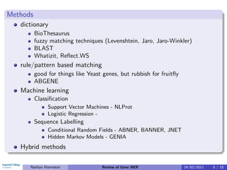 Methods
   dictionary
          BioThesaurus
          fuzzy matching techniques (Levenshtein, Jaro, Jaro-Winkler)
          BLAST
          Whatizit, Reﬂect.WS
   rule/pattern based matching
          good for things like Yeast genes, but rubbish for fruitﬂy
          ABGENE
   Machine learning
          Classiﬁcation
               Support Vector Machines - NLProt
               Logistic Regression -
          Sequence Labelling
               Conditional Random Fields - ABNER, BANNER, JNET
               Hidden Markov Models - GENIA
   Hybrid methods

      Nathan Harmston               Review of Gene NER                24/02/2011   5 / 15
 