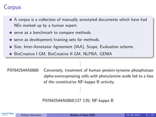 Corpus
    A corpus is a collection of manually annotated documents which have had
    NEs marked up by a human expert.
    serve as a benchmark to compare methods.
    serve as development/training sets for methods.
    Size, Inter-Annotator Agreement (IAA), Scope, Evaluation scheme
    BioCreative I GM, BioCreative II GM, NLPBA, GENIA
                                                .
                                                .
                                                .
 P07642544A0868            Conversely, treatment of human protein-tyrosine phosphatase
                           alpha-overexpressing cells with phenylarsine oxide led to a loss
                           of the constitutive NF-kappa B activity.
                                                .
                                                .
                                                .

                           P07642544A0868|127 135| NF-kappa B


         Nathan Harmston                  Review of Gene NER               24/02/2011   6 / 15
 