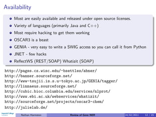 Availability
    Most are easily available and released under open source licenses.
    Variety of languages (primarily Java and C++)
    Most require hacking to get them working
    OSCAR3 is a beast
    GENIA - very easy to write a SWIG access so you can call it from Python
    JNET - few hacks
    ReﬂectWS (REST/SOAP) Whatizit (SOAP)

http://pages.cs.wisc.edu/~bsettles/abner/
http://banner.sourceforge.net/
http://www-tsujii.is.s.u-tokyo.ac.jp/GENIA/tagger/
http://linnaeus.sourceforge.net/
http://cubic.bioc.columbia.edu/services/nlprot/
http://www.ebi.ac.uk/webservices/whatizit/
http://sourceforge.net/projects/oscar3-chem/
http://julielab.de/
       Nathan Harmston             Review of Gene NER             24/02/2011   12 / 15
 