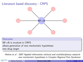 Literature based discovery - CRPS




                                     NF-κB




Outcome
NF-κB is involved in CRPS
allows generation of new mechanistic hypotheses
new drug target

  Hettne et al - 2007 Applied information retrieval and multidisciplinary research:
                 new mechanistic hypotheses in Complex Regional Pain Syndrome
        Nathan Harmston             Review of Gene NER              24/02/2011   13 / 15
 