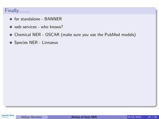 Finally........
     for standalone - BANNER
     web services - who knows?
     Chemical NER - OSCAR (make sure you use the PubMed models)
     Species NER - Linnaeus




          Nathan Harmston        Review of Gene NER       24/02/2011   14 / 15
 