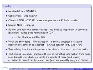 Finally........
     for standalone - BANNER
     web services - who knows?
     Chemical NER - OSCAR (make sure you use the PubMed models)
     Species NER - Linnaeus
     So now you have the named entities - you need to map them to canonical
     identiﬁers - called gene normalisation (GN).
           .... but thats for another talk
     What are they doing? PPI extraction - is there a physical interaction
     between two genes in an abstract - Binding between Akt2 and APPL
     Text mining is noisy and imperfect - but then so is manual curation (IAA)
     Text mining is a noisy (and biased) way of extracting information from noisy
     (and biased) text which represents the results of noisy (and biased)
     experiments carried out by researchers (who are probably noisy and biased).


          Nathan Harmston             Review of Gene NER          24/02/2011   14 / 15
 