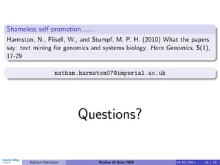 Shameless self-promotion.......
Harmston, N., Filsell, W., and Stumpf, M. P. H. (2010) What the papers
say: text mining for genomics and systems biology. Hum Genomics, 5(1),
17-29

                    nathan.harmston07@imperial.ac.uk




                          Questions?

        Nathan Harmston           Review of Gene NER      24/02/2011   15 / 15
 