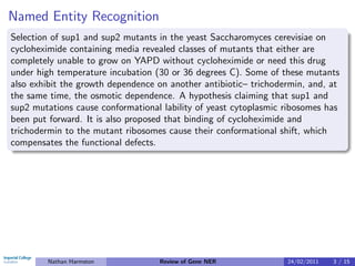 Named Entity Recognition
Selection of sup1 and sup2 mutants in the yeast Saccharomyces cerevisiae on
cycloheximide containing media revealed classes of mutants that either are
completely unable to grow on YAPD without cycloheximide or need this drug
under high temperature incubation (30 or 36 degrees C). Some of these mutants
also exhibit the growth dependence on another antibiotic– trichodermin, and, at
the same time, the osmotic dependence. A hypothesis claiming that sup1 and
sup2 mutations cause conformational lability of yeast cytoplasmic ribosomes has
been put forward. It is also proposed that binding of cycloheximide and
trichodermin to the mutant ribosomes cause their conformational shift, which
compensates the functional defects.




        Nathan Harmston            Review of Gene NER             24/02/2011   3 / 15
 