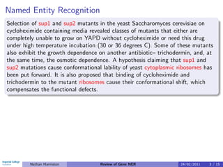 Named Entity Recognition
Selection of sup1 and sup2 mutants in the yeast Saccharomyces cerevisiae on
cycloheximide containing media revealed classes of mutants that either are
completely unable to grow on YAPD without cycloheximide or need this drug
under high temperature incubation (30 or 36 degrees C). Some of these mutants
also exhibit the growth dependence on another antibiotic– trichodermin, and, at
the same time, the osmotic dependence. A hypothesis claiming that sup1 and
sup2 mutations cause conformational lability of yeast cytoplasmic ribosomes has
been put forward. It is also proposed that binding of cycloheximide and
trichodermin to the mutant ribosomes cause their conformational shift, which
compensates the functional defects.




        Nathan Harmston            Review of Gene NER             24/02/2011   3 / 15
 