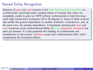 Named Entity Recognition
Selection of sup1 and sup2 mutants in the yeast Saccharomyces cerevisiae on
cycloheximide containing media revealed classes of mutants that either are
completely unable to grow on YAPD without cycloheximide or need this drug
under high temperature incubation (30 or 36 degrees C). Some of these mutants
also exhibit the growth dependence on another antibiotic– trichodermin, and, at
the same time, the osmotic dependence. A hypothesis claiming that sup1 and
sup2 mutations cause conformational lability of yeast cytoplasmic ribosomes has
been put forward. It is also proposed that binding of cycloheximide and
trichodermin to the mutant ribosomes cause their conformational shift, which
compensates the functional defects.




        Nathan Harmston            Review of Gene NER             24/02/2011   3 / 15
 
