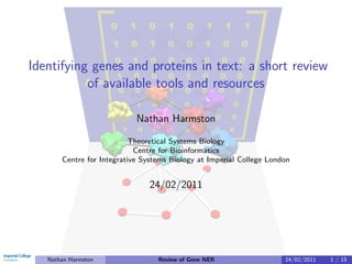 Identifying genes and proteins in text: a short review
           of available tools and resources

                            Nathan Harmston

                           Theoretical Systems Biology
                            Centre for Bioinformatics
       Centre for Integrative Systems Biology at Imperial College London


                               24/02/2011




   Nathan Harmston                Review of Gene NER                  24/02/2011   1 / 15
 