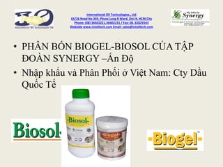 International Oil Technologies., Ltd
65/26 Road No 339, Phuoc Long B Ward, Dist 9, HCM City
Phone: (08) 36402221,36402231 / Fax: 08. 62825543
Webside www.intoiltech.com Email: sales@intoiltech.com
• PHÂN BÓN BIOGEL-BIOSOL CỦA TẬP
ĐOÀN SYNERGY –Ấn Độ
• Nhập khẩu và Phân Phối ở Việt Nam: Cty Dầu
Quốc Tế
 