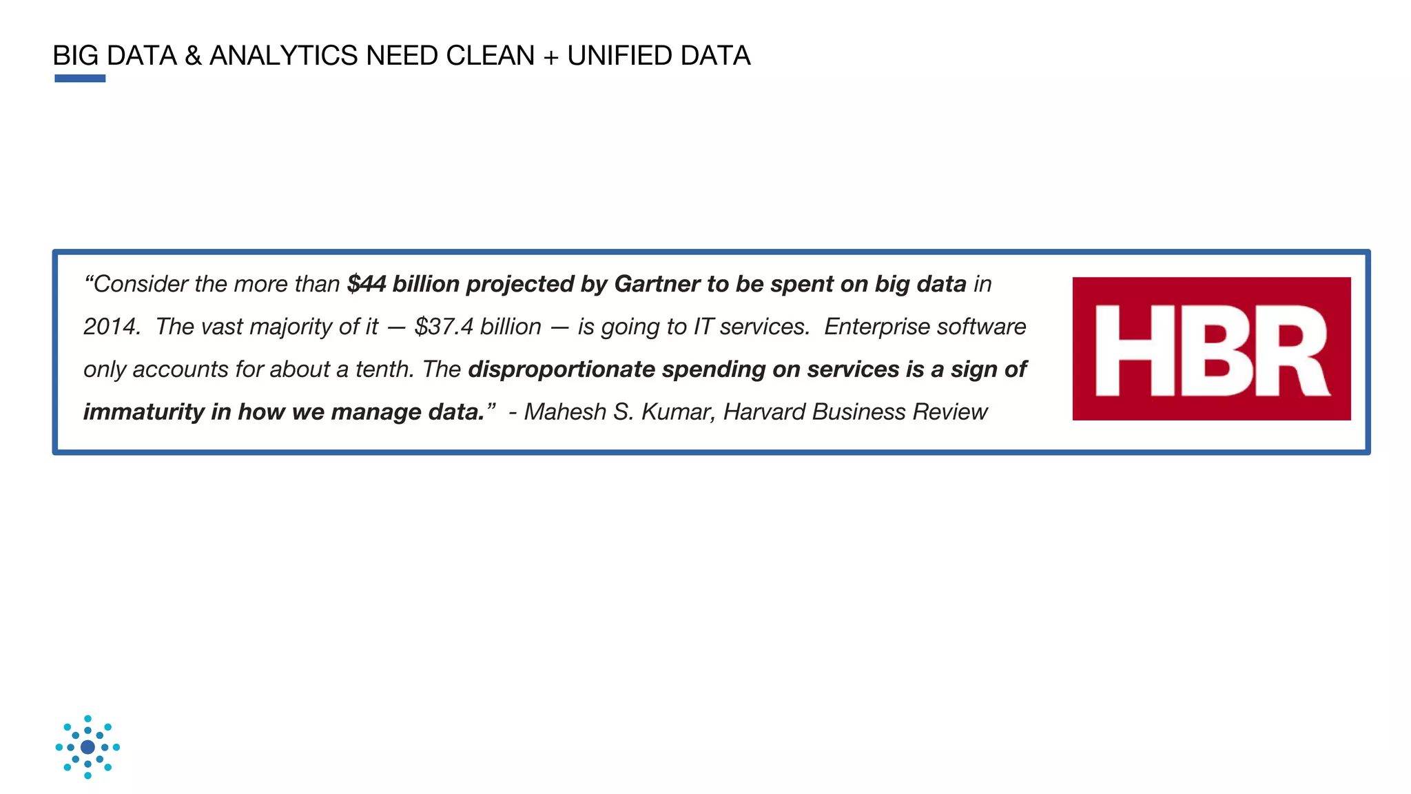 BIG DATA & ANALYTICS NEED CLEAN + UNIFIED DATA
“Consider the more than $44 billion projected by Gartner to be spent on big data in
2014. The vast majority of it — $37.4 billion — is going to IT services. Enterprise software
only accounts for about a tenth. The disproportionate spending on services is a sign of
immaturity in how we manage data.” - Mahesh S. Kumar, Harvard Business Review
 