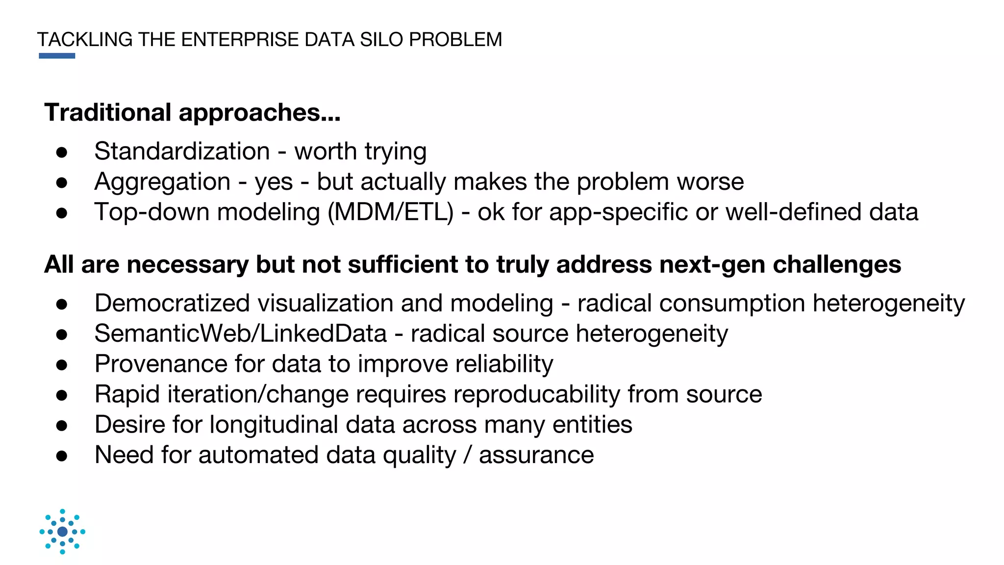 TACKLING THE ENTERPRISE DATA SILO PROBLEM
All are necessary but not sufficient to truly address next-gen challenges
● Democratized visualization and modeling - radical consumption heterogeneity
● SemanticWeb/LinkedData - radical source heterogeneity
● Provenance for data to improve reliability
● Rapid iteration/change requires reproducability from source
● Desire for longitudinal data across many entities
● Need for automated data quality / assurance
Traditional approaches...
● Standardization - worth trying
● Aggregation - yes - but actually makes the problem worse
● Top-down modeling (MDM/ETL) - ok for app-specific or well-defined data
 