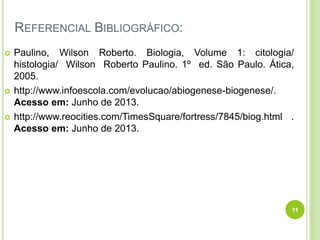 REFERENCIAL BIBLIOGRÁFICO:
 Paulino, Wilson Roberto. Biologia, Volume 1: citologia/
histologia/ Wilson Roberto Paulino. 1º ed. São Paulo. Ática,
2005.
 http://www.infoescola.com/evolucao/abiogenese-biogenese/.
Acesso em: Junho de 2013.
 http://www.reocities.com/TimesSquare/fortress/7845/biog.html .
Acesso em: Junho de 2013.
11
 