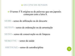 13
 OS CINCOS SENSOS
 O termo 5´S origina-se de palavras que em japonês
começam com a letra S.
SEIRI - senso de utilização ou de descarte
SEITON - senso de ordenação ou de arrumação
SEISO - senso de conservação ou de limpeza
SEIKETSU – senso da saúde
SHITSUKE - senso de autodisciplina
 