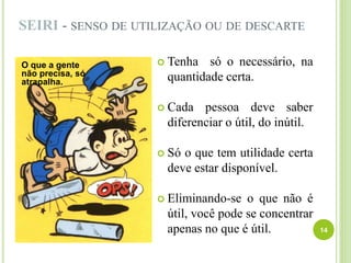 SEIRI - SENSO DE UTILIZAÇÃO OU DE DESCARTE
 Tenha só o necessário, na
quantidade certa.
 Cada pessoa deve saber
diferenciar o útil, do inútil.
 Só o que tem utilidade certa
deve estar disponível.
 Eliminando-se o que não é
útil, você pode se concentrar
apenas no que é útil. 14
O que a gente
não precisa, só
atrapalha.
 
