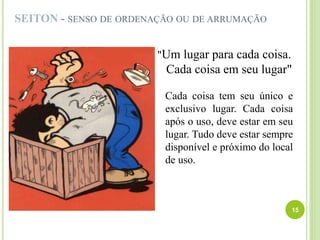 SEITON - SENSO DE ORDENAÇÃO OU DE ARRUMAÇÃO
"Um lugar para cada coisa.
Cada coisa em seu lugar"
Cada coisa tem seu único e
exclusivo lugar. Cada coisa
após o uso, deve estar em seu
lugar. Tudo deve estar sempre
disponível e próximo do local
de uso.
15
 