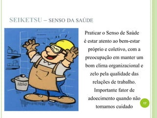 SEIKETSU – SENSO DA SAÚDE
Praticar o Senso de Saúde
é estar atento ao bem-estar
próprio e coletivo, com a
preocupação em manter um
bom clima organizacional e
zelo pela qualidade das
relações de trabalho.
Importante fator de
adoecimento quando não
tomamos cuidado
17
 