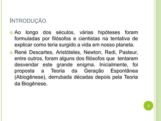 INTRODUÇÃO
 Ao longo dos séculos, várias hipóteses foram
formuladas por filósofos e cientistas na tentativa de
explicar como teria surgido a vida em nosso planeta.
 René Descartes, Aristóteles, Newton, Redi, Pasteur,
entre outros, foram alguns dos filósofos que tentaram
desvendar este grande enigma. Inicialmente, foi
proposta a Teoria da Geração Espontânea
(Abiogênese), derrubada décadas depois pela Teoria
da Biogênese.
3
 