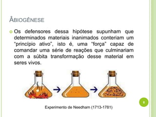 ÂBIOGÊNESE
 Os defensores dessa hipótese supunham que
determinados materiais inanimados conteriam um
“princípio ativo”, isto é, uma “força” capaz de
comandar uma série de reações que culminariam
com a súbita transformação desse material em
seres vivos.
Experimento de Needham (1713-1781)
6
 