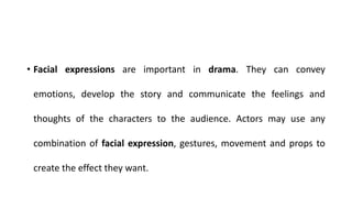 • Facial expressions are important in drama. They can convey
emotions, develop the story and communicate the feelings and
thoughts of the characters to the audience. Actors may use any
combination of facial expression, gestures, movement and props to
create the effect they want.
 