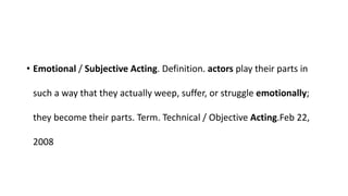 • Emotional / Subjective Acting. Definition. actors play their parts in
such a way that they actually weep, suffer, or struggle emotionally;
they become their parts. Term. Technical / Objective Acting.Feb 22,
2008
 