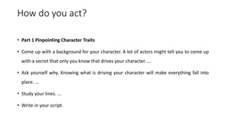 How do you act?
• Part 1 Pinpointing Character Traits
• Come up with a background for your character. A lot of actors might tell you to come up
with a secret that only you know that drives your character. ...
• Ask yourself why. Knowing what is driving your character will make everything fall into
place. ...
• Study your lines. ...
• Write in your script.
 