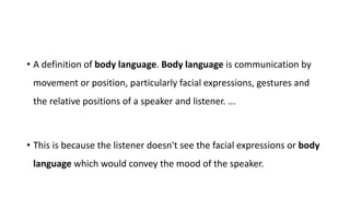 • A definition of body language. Body language is communication by
movement or position, particularly facial expressions, gestures and
the relative positions of a speaker and listener. ...
• This is because the listener doesn't see the facial expressions or body
language which would convey the mood of the speaker.
 